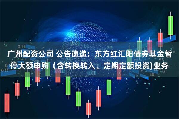 广州配资公司 公告速递：东方红汇阳债券基金暂停大额申购（含转换转入、定期定额投资)业务