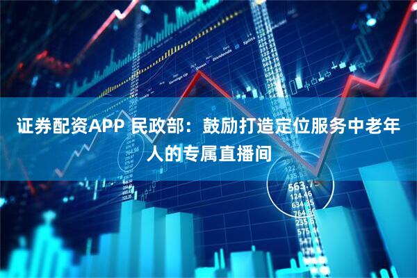 证券配资APP 民政部：鼓励打造定位服务中老年人的专属直播间