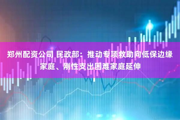 郑州配资公司 民政部：推动专项救助向低保边缘家庭、刚性支出困难家庭延伸