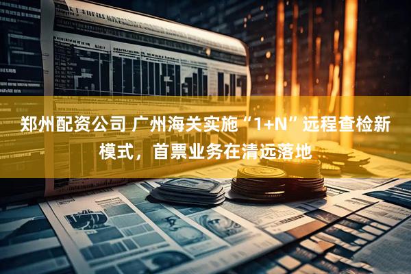 郑州配资公司 广州海关实施“1+N”远程查检新模式，首票业务在清远落地