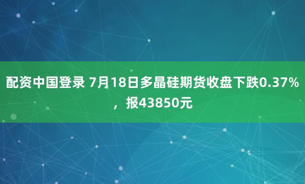 配资中国登录 7月18日多晶硅期货收盘下跌0.37%，报43850元