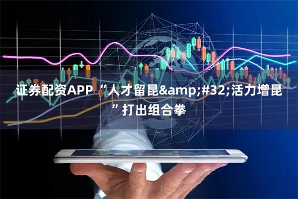 证券配资APP “人才留昆&#32;活力增昆”打出组合拳