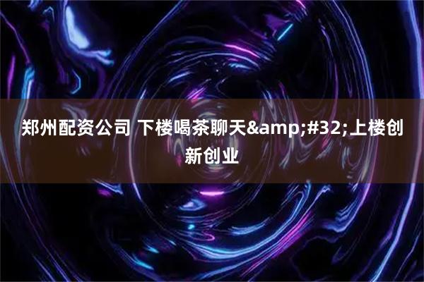 郑州配资公司 下楼喝茶聊天&#32;上楼创新创业