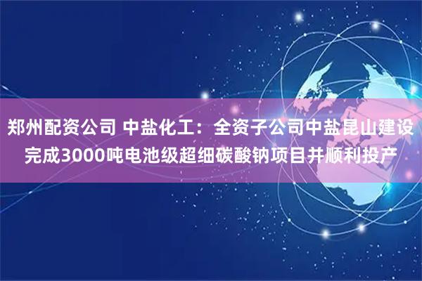 郑州配资公司 中盐化工:全资子公司中盐昆山建设完成3000吨电池级超细碳酸钠项目并顺利投产