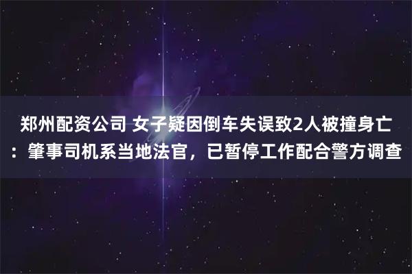 郑州配资公司 女子疑因倒车失误致2人被撞身亡：肇事司机系当地法官，已暂停工作配合警方调查