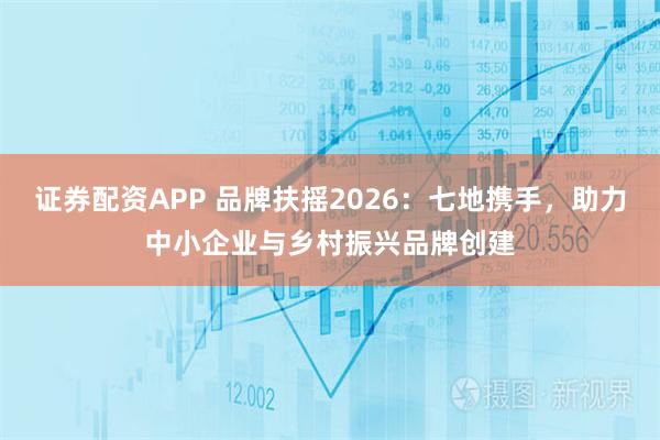 证券配资APP 品牌扶摇2026：七地携手，助力中小企业与乡村振兴品牌创建