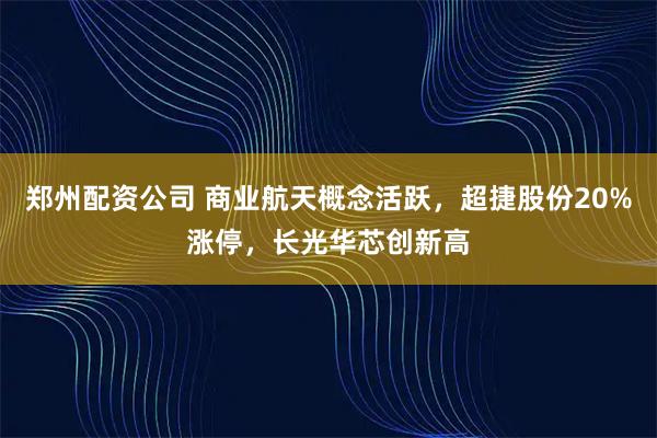 郑州配资公司 商业航天概念活跃，超捷股份20%涨停，长光华芯创新高